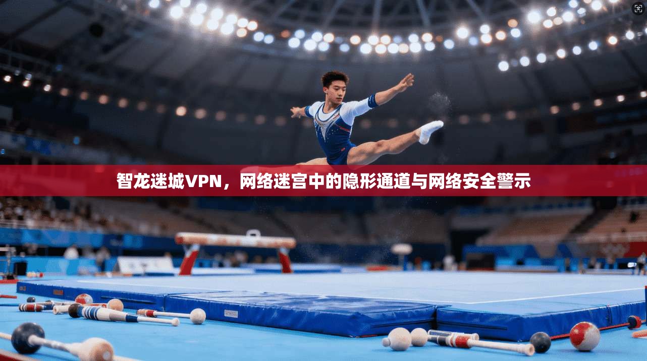 智龙迷城VPN，网络迷宫中的隐形通道与网络安全警示