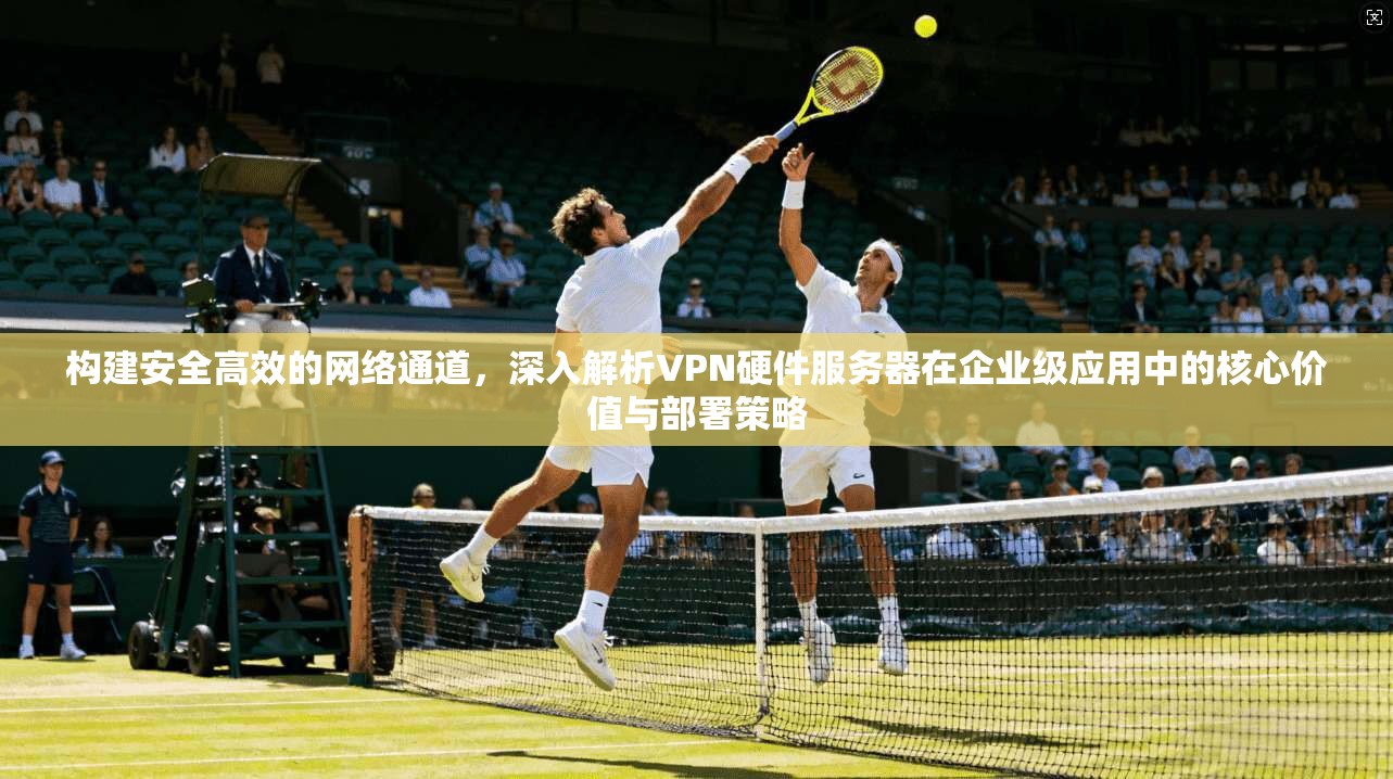 构建安全高效的网络通道，深入解析VPN硬件服务器在企业级应用中的核心价值与部署策略