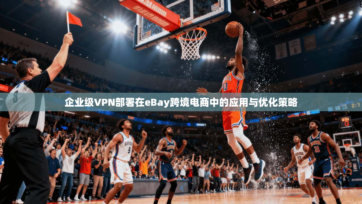企业级VPN部署在eBay跨境电商中的应用与优化策略