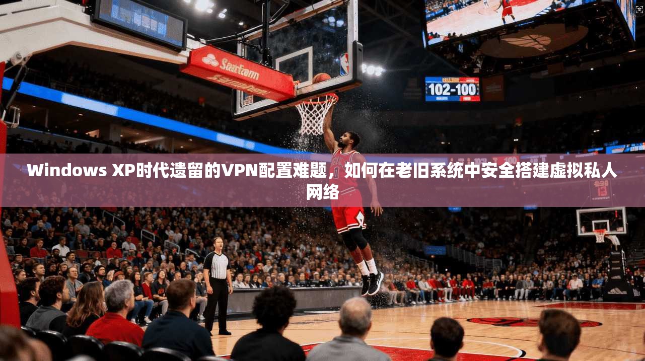 Windows XP时代遗留的VPN配置难题，如何在老旧系统中安全搭建虚拟私人网络
