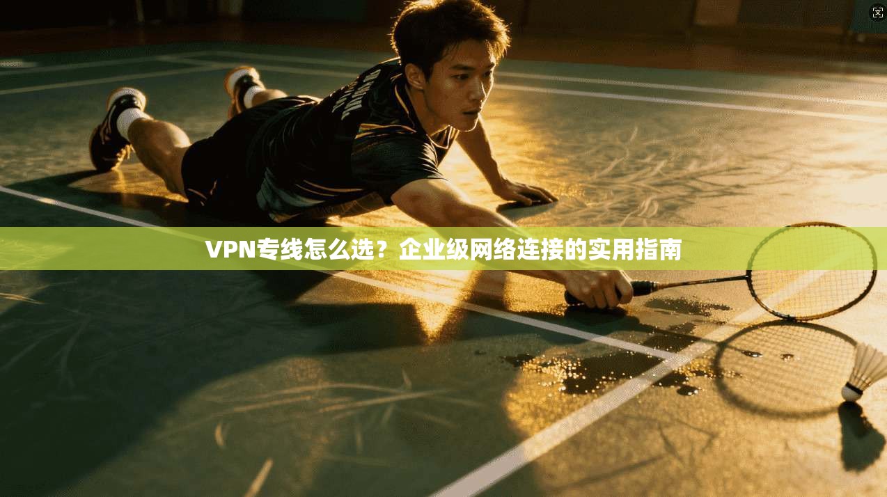 VPN专线怎么选？企业级网络连接的实用指南