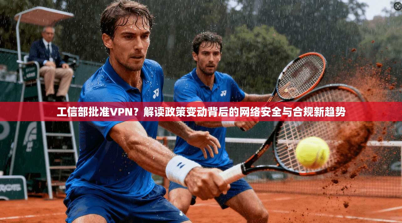 工信部批准VPN？解读政策变动背后的网络安全与合规新趋势