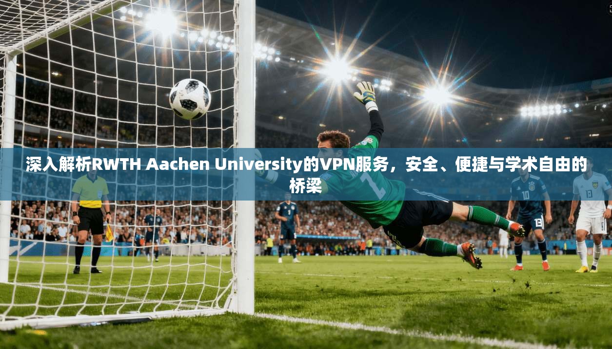 深入解析RWTH Aachen University的VPN服务，安全、便捷与学术自由的桥梁
