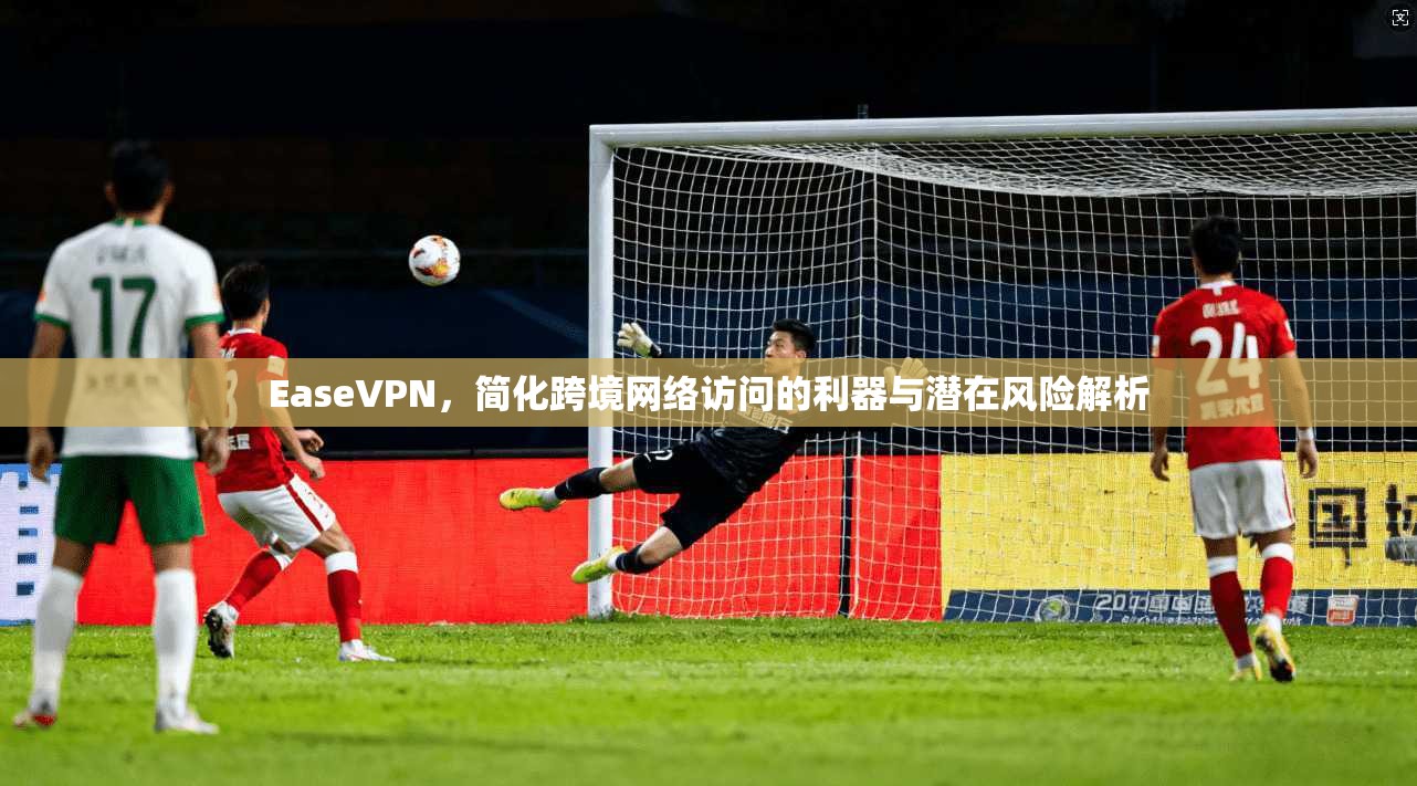 EaseVPN，简化跨境网络访问的利器与潜在风险解析