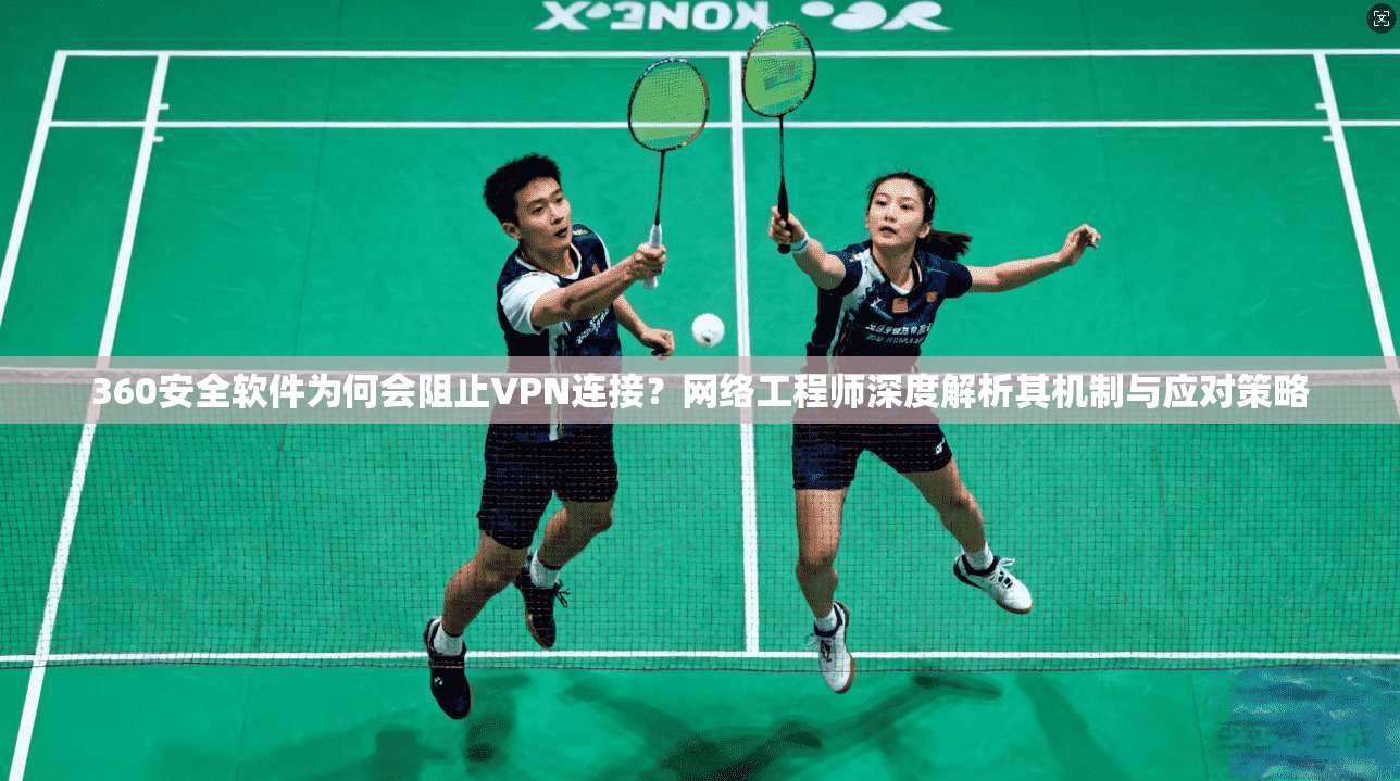 360安全软件为何会阻止VPN连接？网络工程师深度解析其机制与应对策略