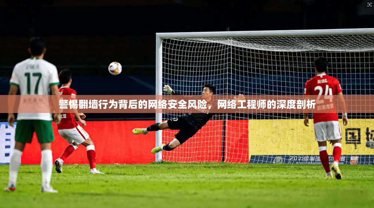 警惕翻墙行为背后的网络安全风险，网络工程师的深度剖析