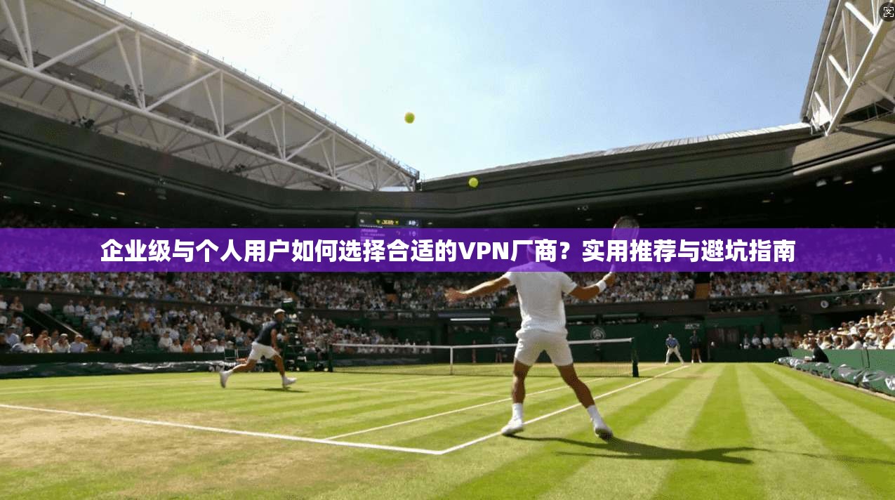企业级与个人用户如何选择合适的VPN厂商？实用推荐与避坑指南