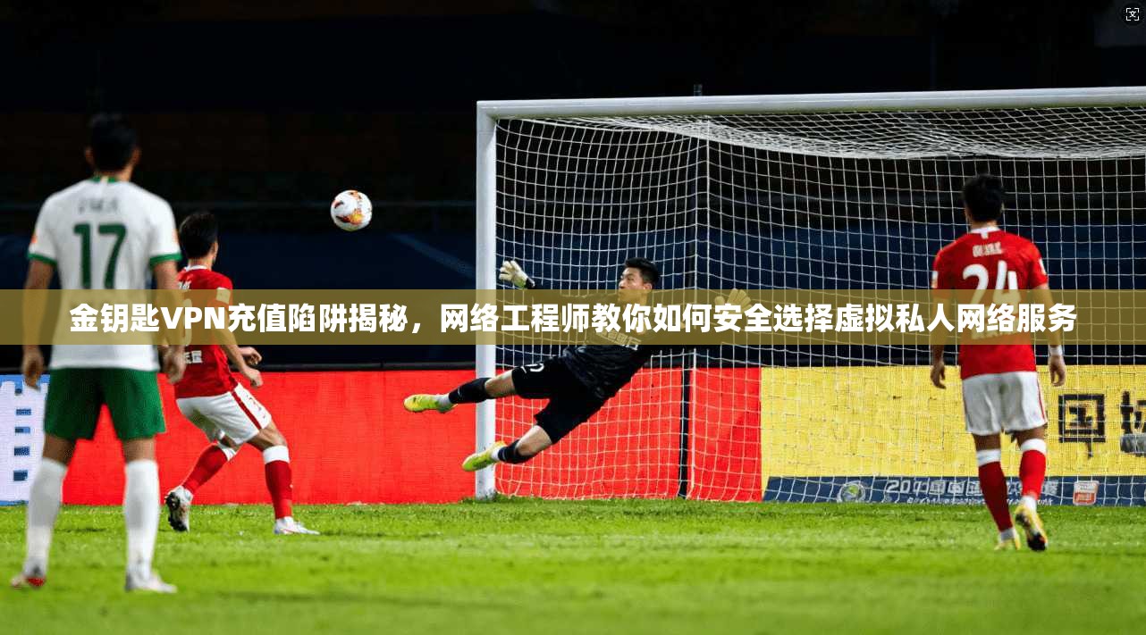 金钥匙VPN充值陷阱揭秘，网络工程师教你如何安全选择虚拟私人网络服务