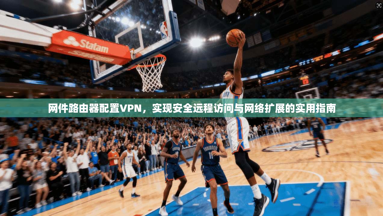 网件路由器配置VPN，实现安全远程访问与网络扩展的实用指南