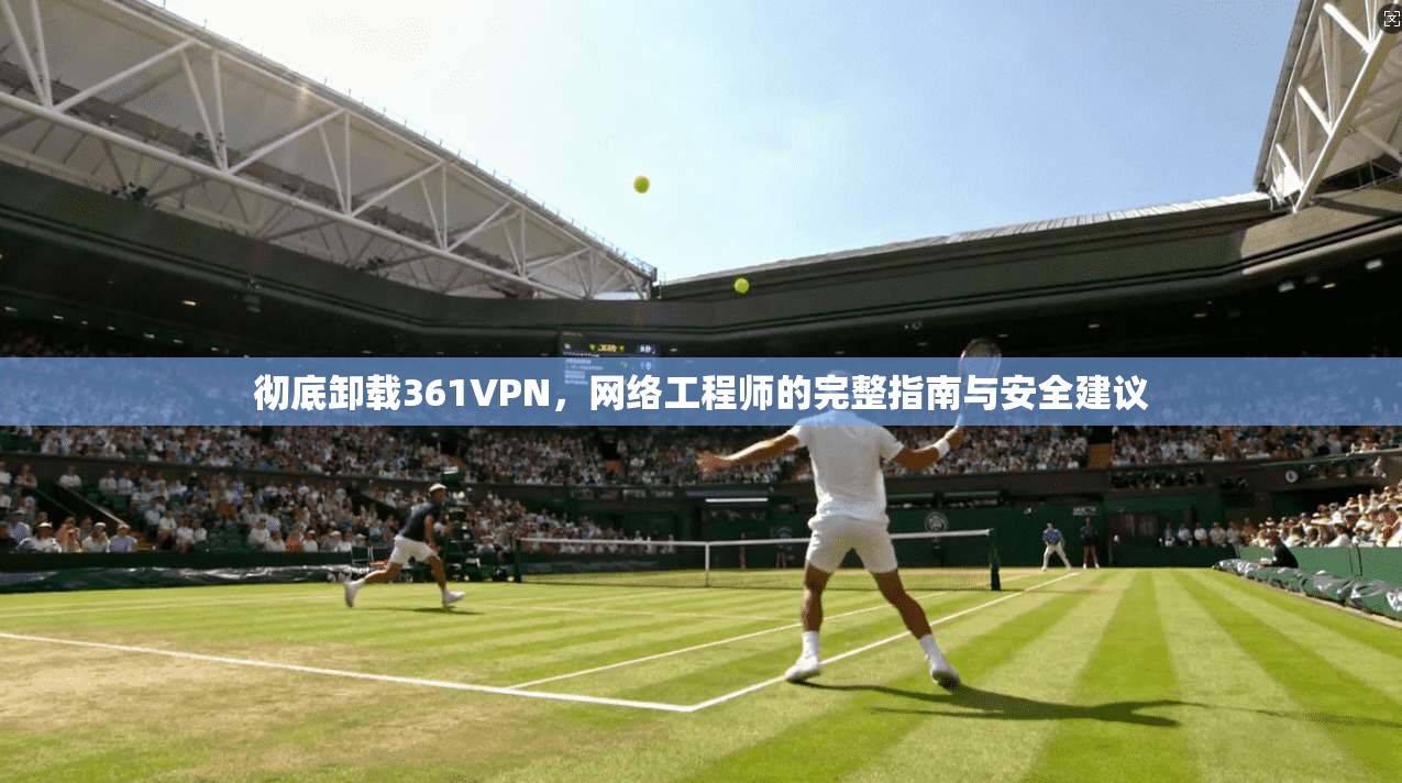 彻底卸载361VPN，网络工程师的完整指南与安全建议