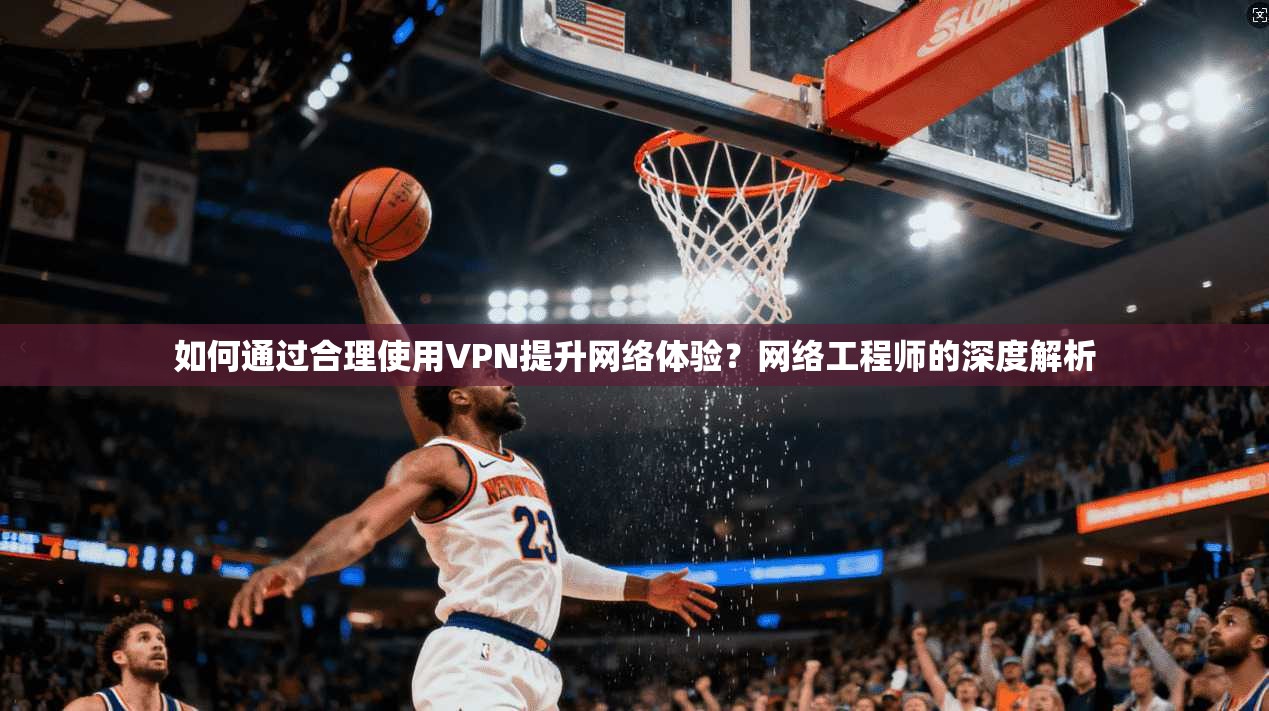 如何通过合理使用VPN提升网络体验？网络工程师的深度解析
