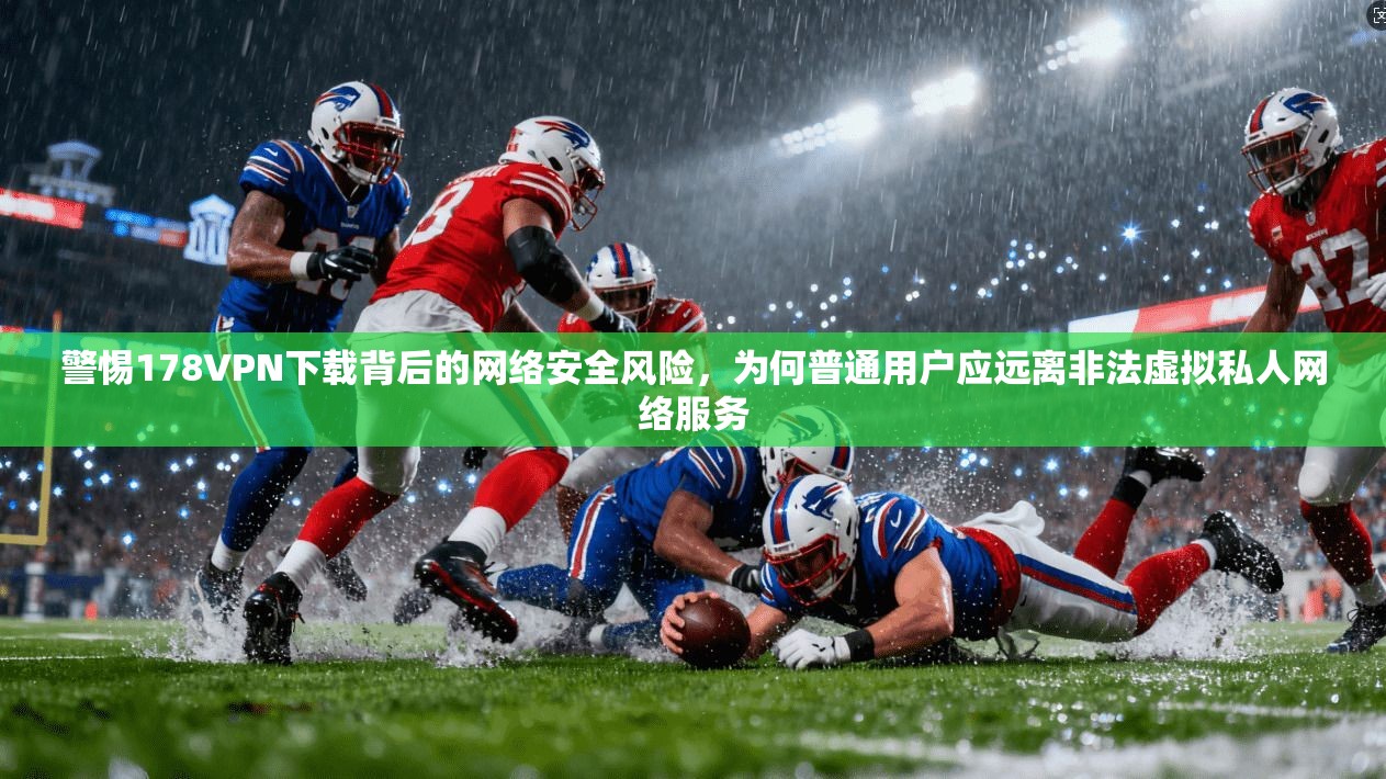 警惕178VPN下载背后的网络安全风险，为何普通用户应远离非法虚拟私人网络服务