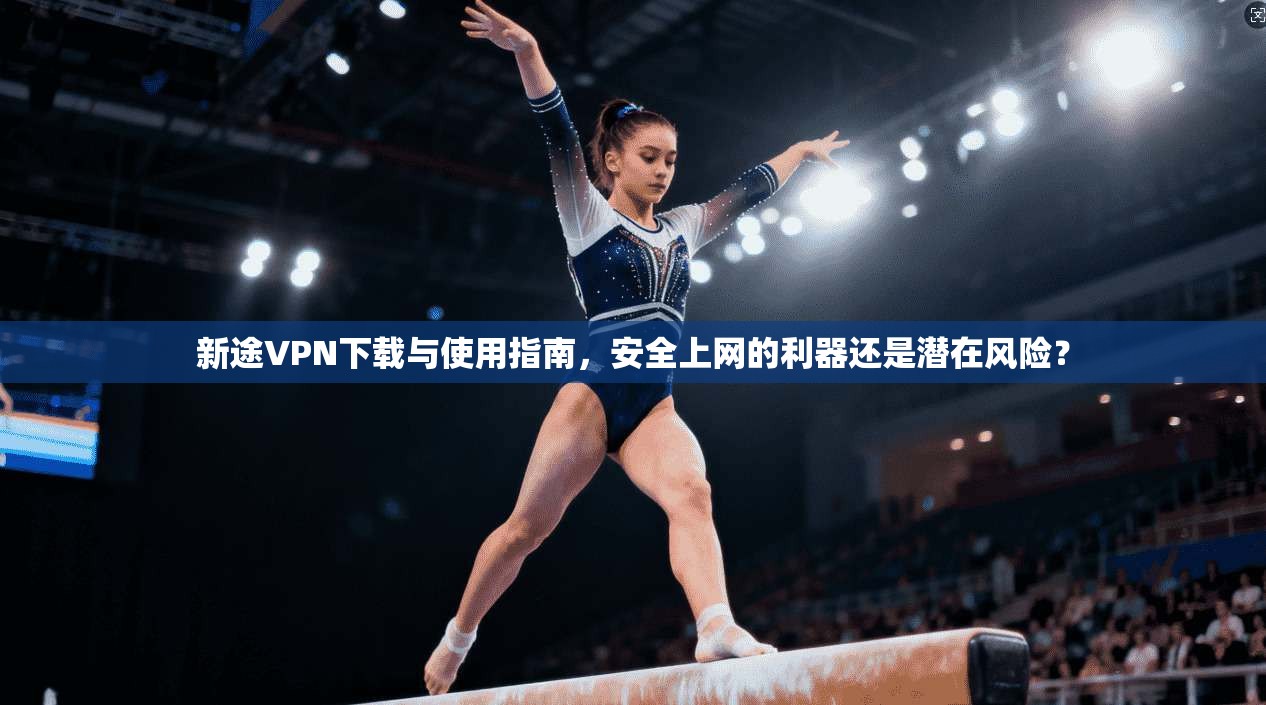 新途VPN下载与使用指南，安全上网的利器还是潜在风险？
