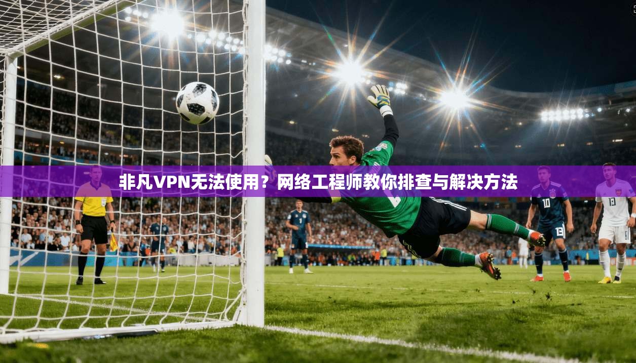 非凡VPN无法使用?网络工程师教你排查与解决方法