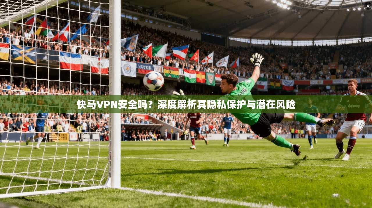 快马VPN安全吗?深度解析其隐私保护与潜在风险