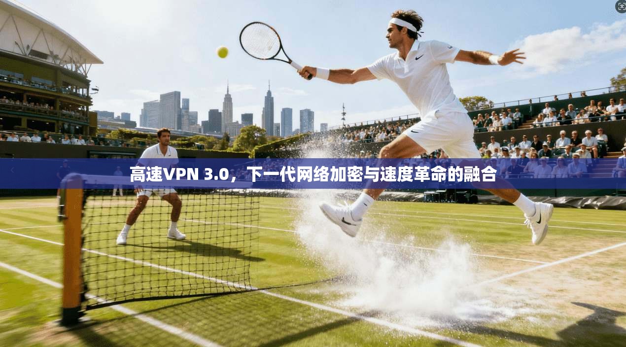 高速VPN 3.0，下一代网络加密与速度革命的融合