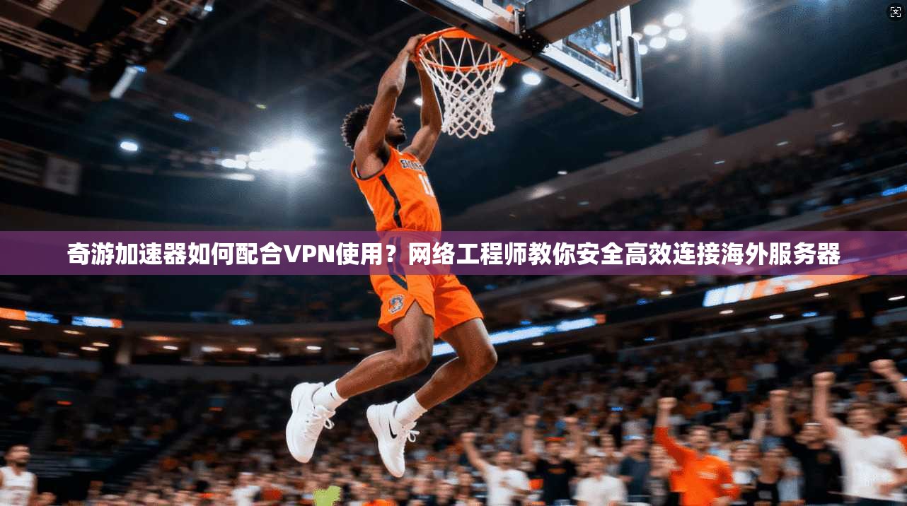 奇游加速器如何配合VPN使用？网络工程师教你安全高效连接海外服务器
