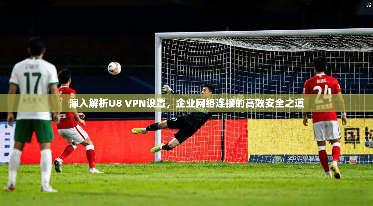 深入解析U8 VPN设置，企业网络连接的高效安全之道