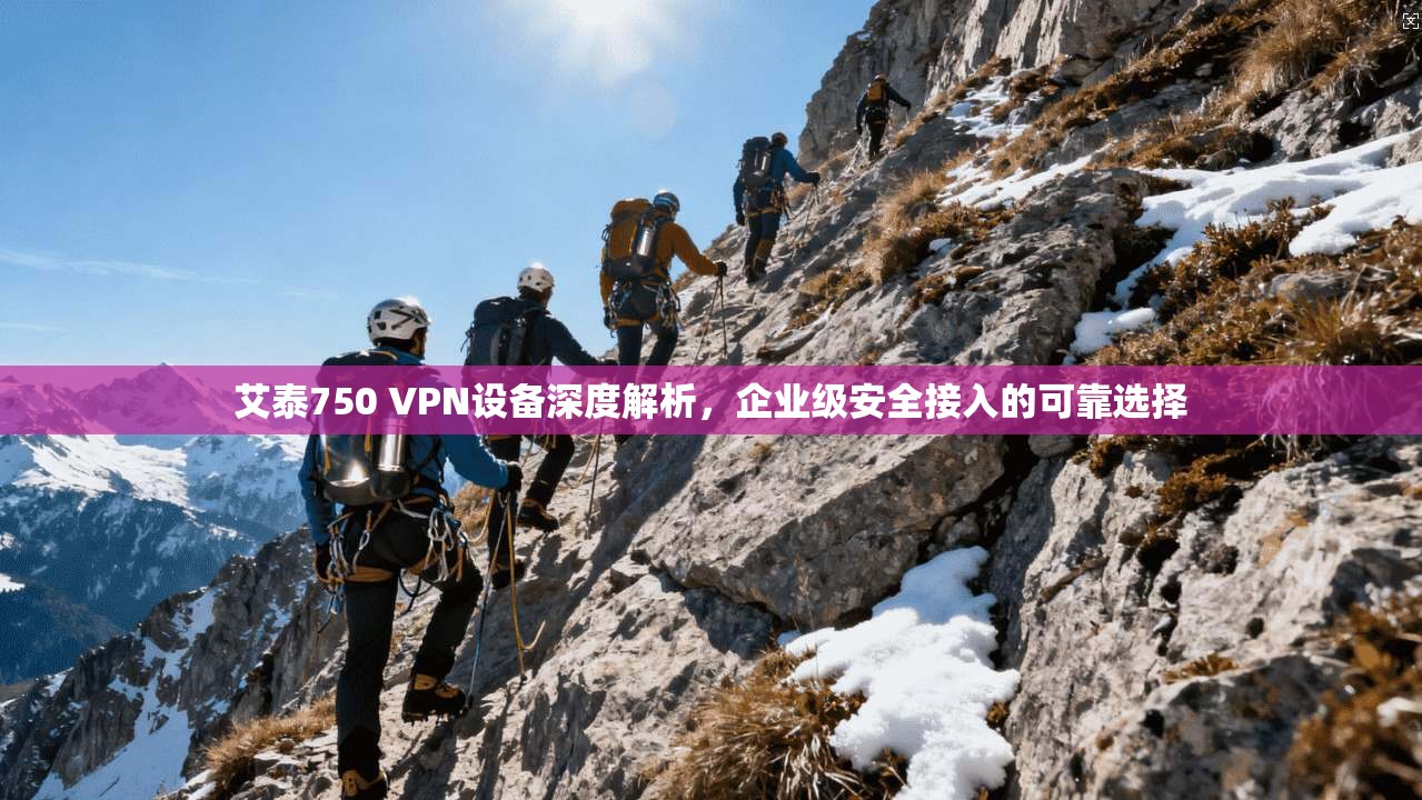 艾泰750 VPN设备深度解析，企业级安全接入的可靠选择