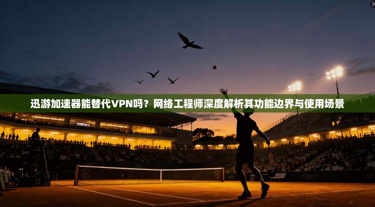 迅游加速器能替代VPN吗？网络工程师深度解析其功能边界与使用场景