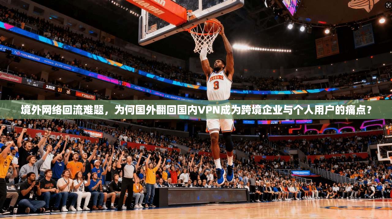 境外网络回流难题，为何国外翻回国内VPN成为跨境企业与个人用户的痛点？