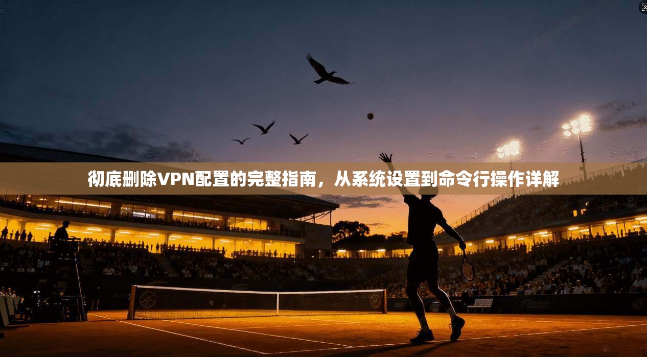 彻底删除VPN配置的完整指南，从系统设置到命令行操作详解