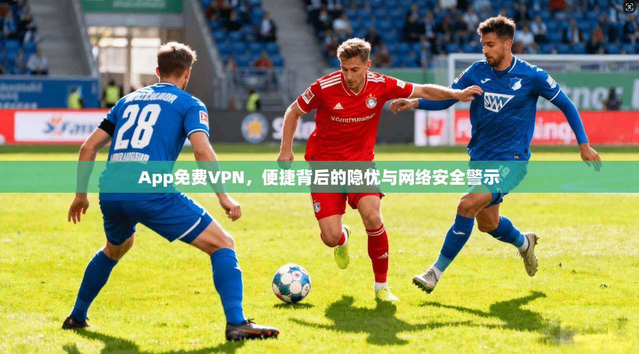 App免费VPN，便捷背后的隐忧与网络安全警示