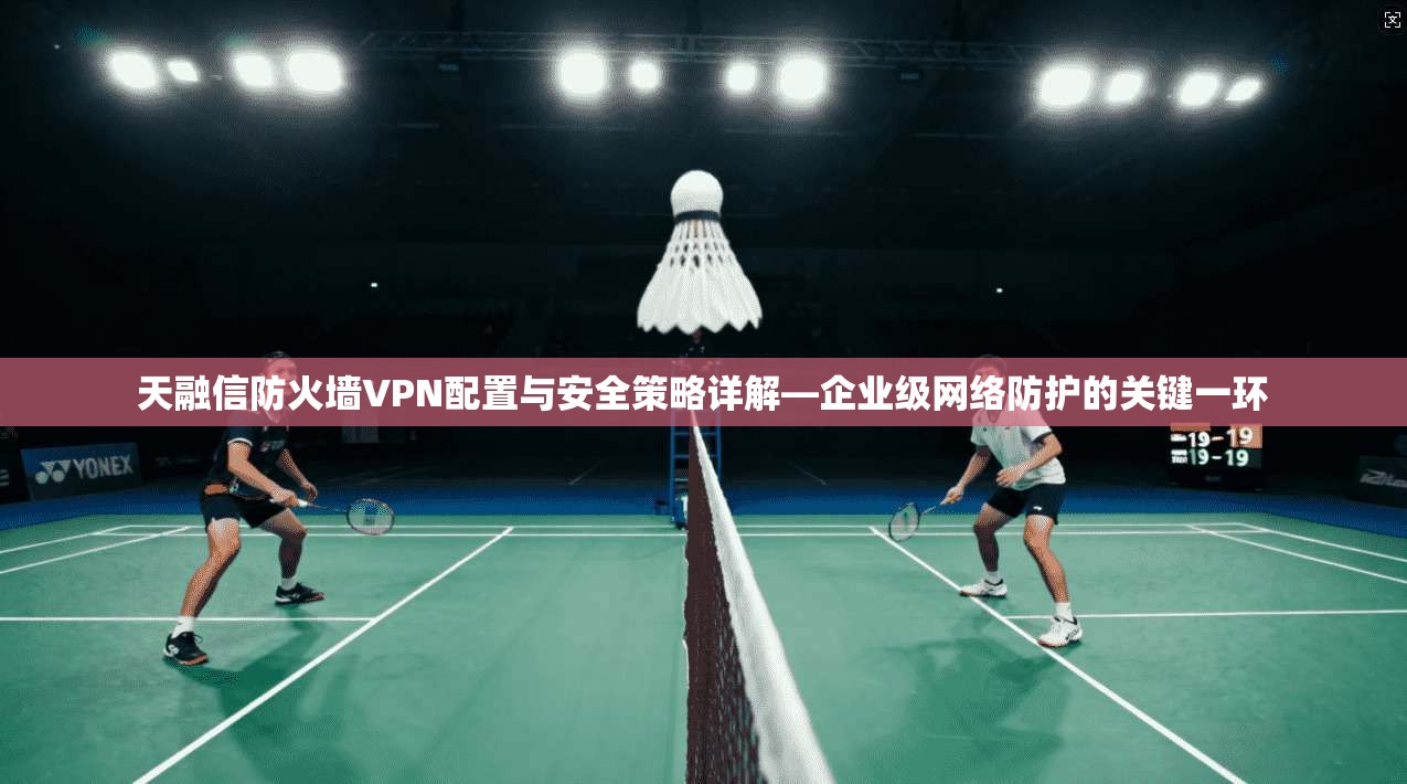 天融信防火墙VPN配置与安全策略详解—企业级网络防护的关键一环