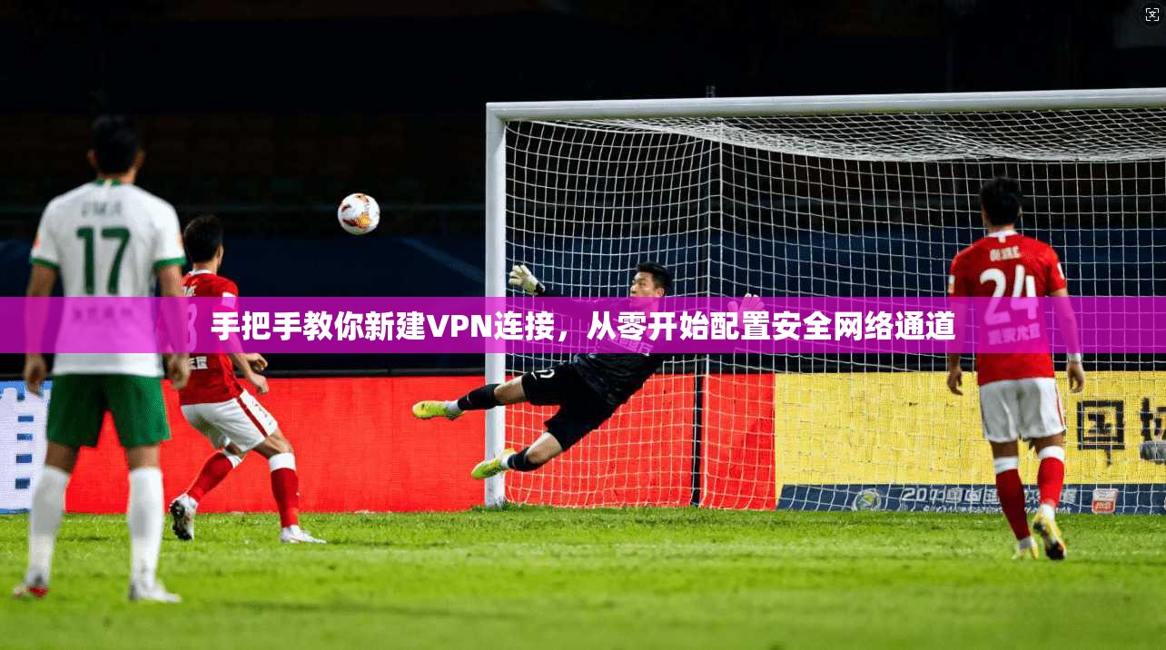 手把手教你新建VPN连接，从零开始配置安全网络通道