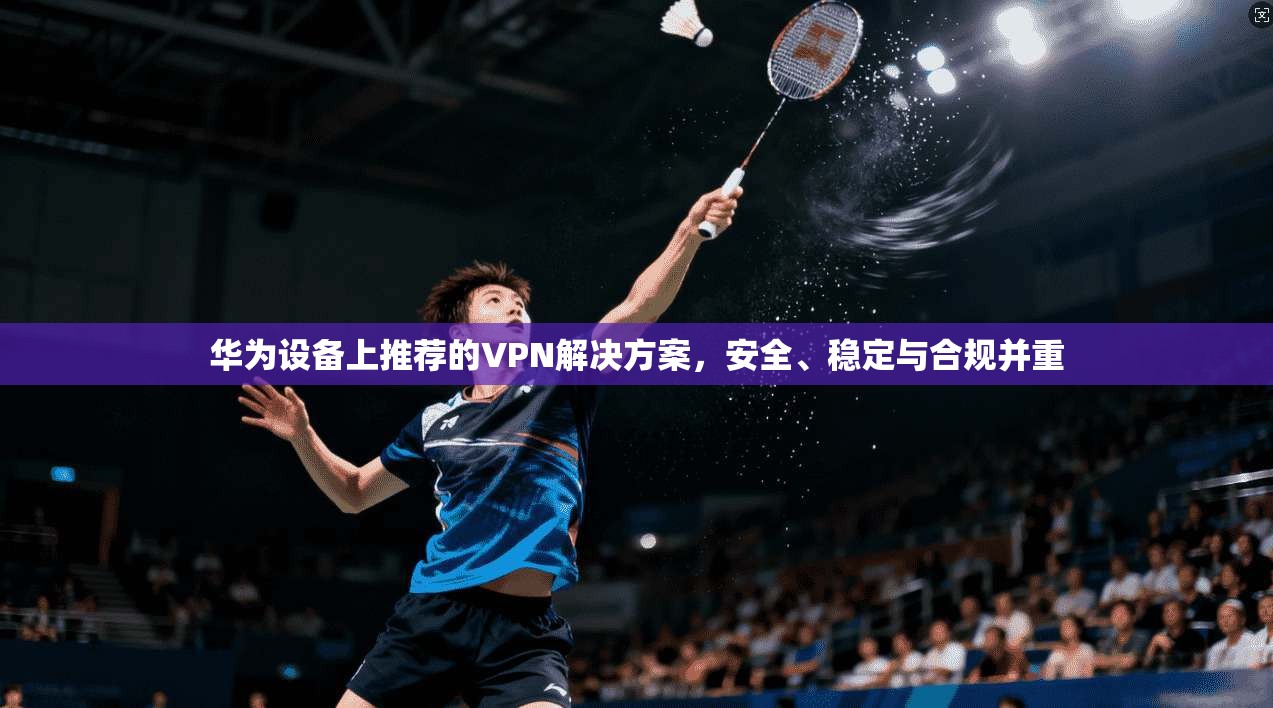 华为设备上推荐的VPN解决方案，安全、稳定与合规并重
