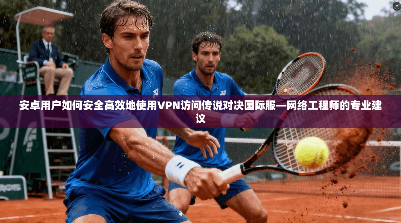 安卓用户如何安全高效地使用VPN访问传说对决国际服—网络工程师的专业建议