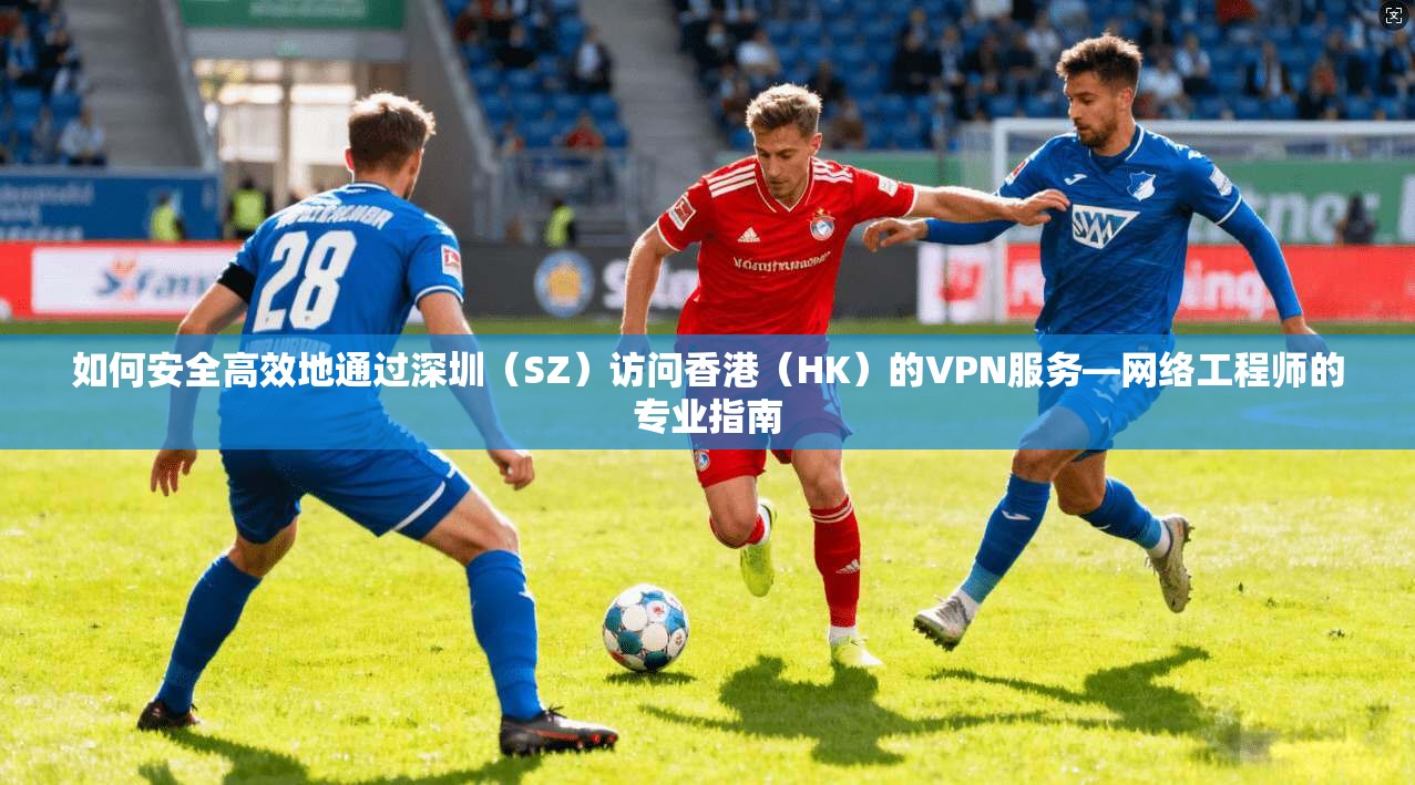 如何安全高效地通过深圳（SZ）访问香港（HK）的VPN服务—网络工程师的专业指南