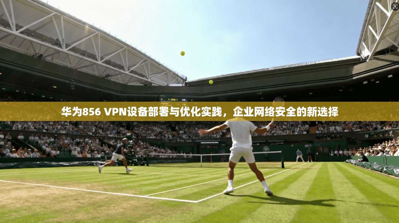 华为856 VPN设备部署与优化实践，企业网络安全的新选择