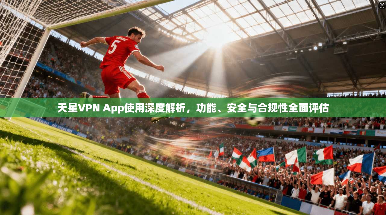 天星VPN App使用深度解析，功能、安全与合规性全面评估