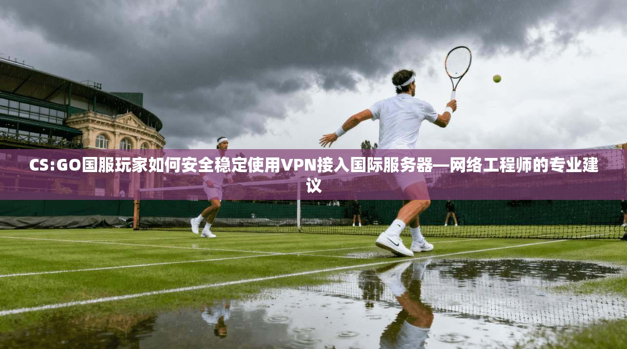 CS:GO国服玩家如何安全稳定使用VPN接入国际服务器—网络工程师的专业建议