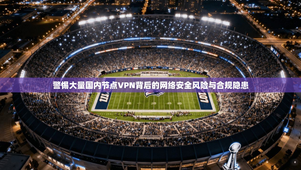 警惕大量国内节点VPN背后的网络安全风险与合规隐患