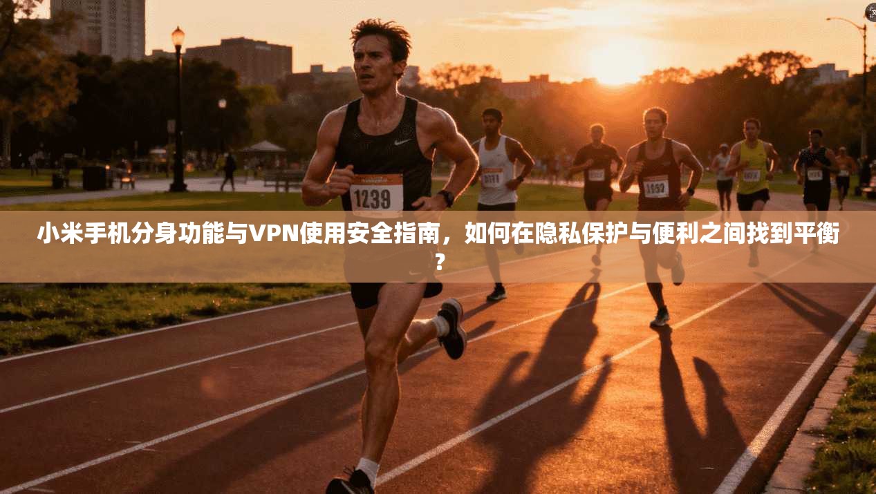 小米手机分身功能与VPN使用安全指南，如何在隐私保护与便利之间找到平衡？