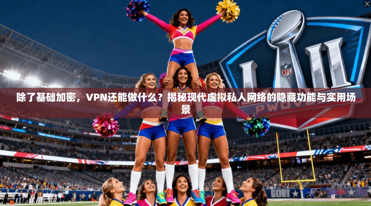 除了基础加密，VPN还能做什么？揭秘现代虚拟私人网络的隐藏功能与实用场景