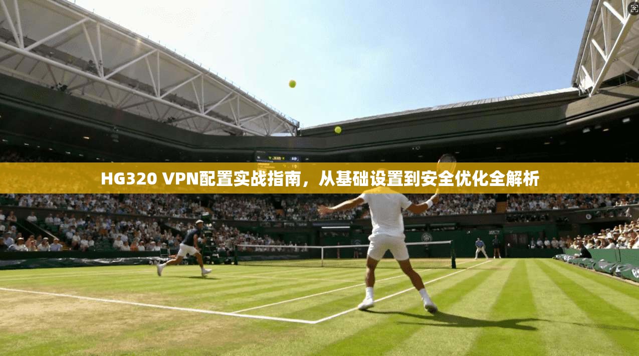 HG320 VPN配置实战指南，从基础设置到安全优化全解析