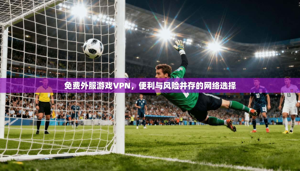 免费外服游戏VPN，便利与风险并存的网络选择