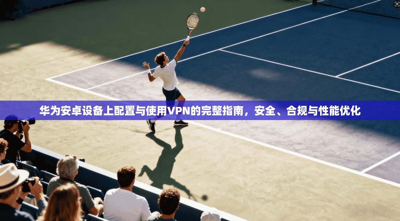 华为安卓设备上配置与使用VPN的完整指南，安全、合规与性能优化