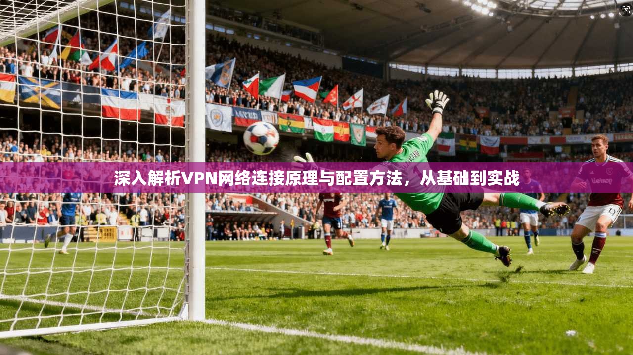 深入解析VPN网络连接原理与配置方法，从基础到实战
