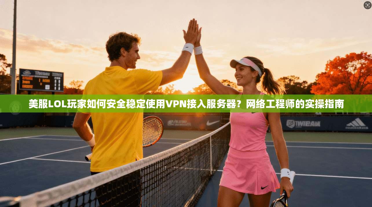 美服LOL玩家如何安全稳定使用VPN接入服务器？网络工程师的实操指南