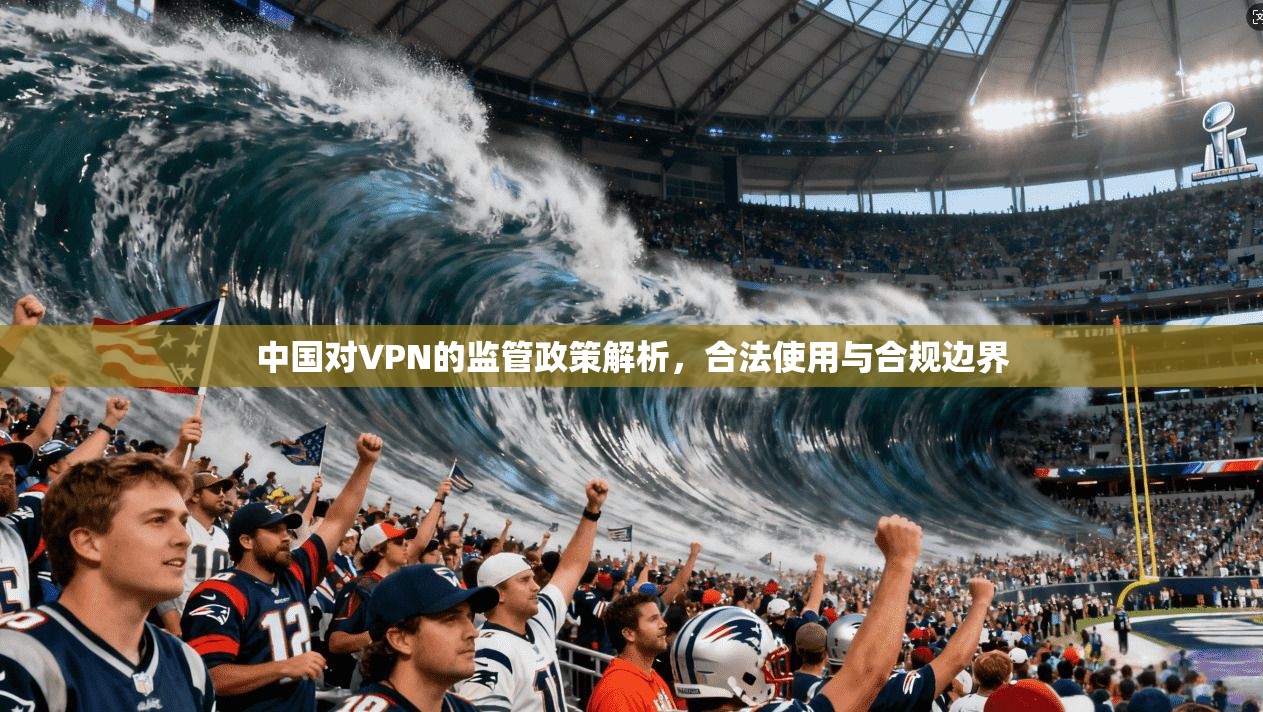 中国对VPN的监管政策解析，合法使用与合规边界