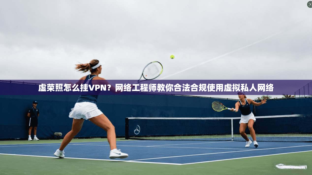 虚荣照怎么挂VPN？网络工程师教你合法合规使用虚拟私人网络