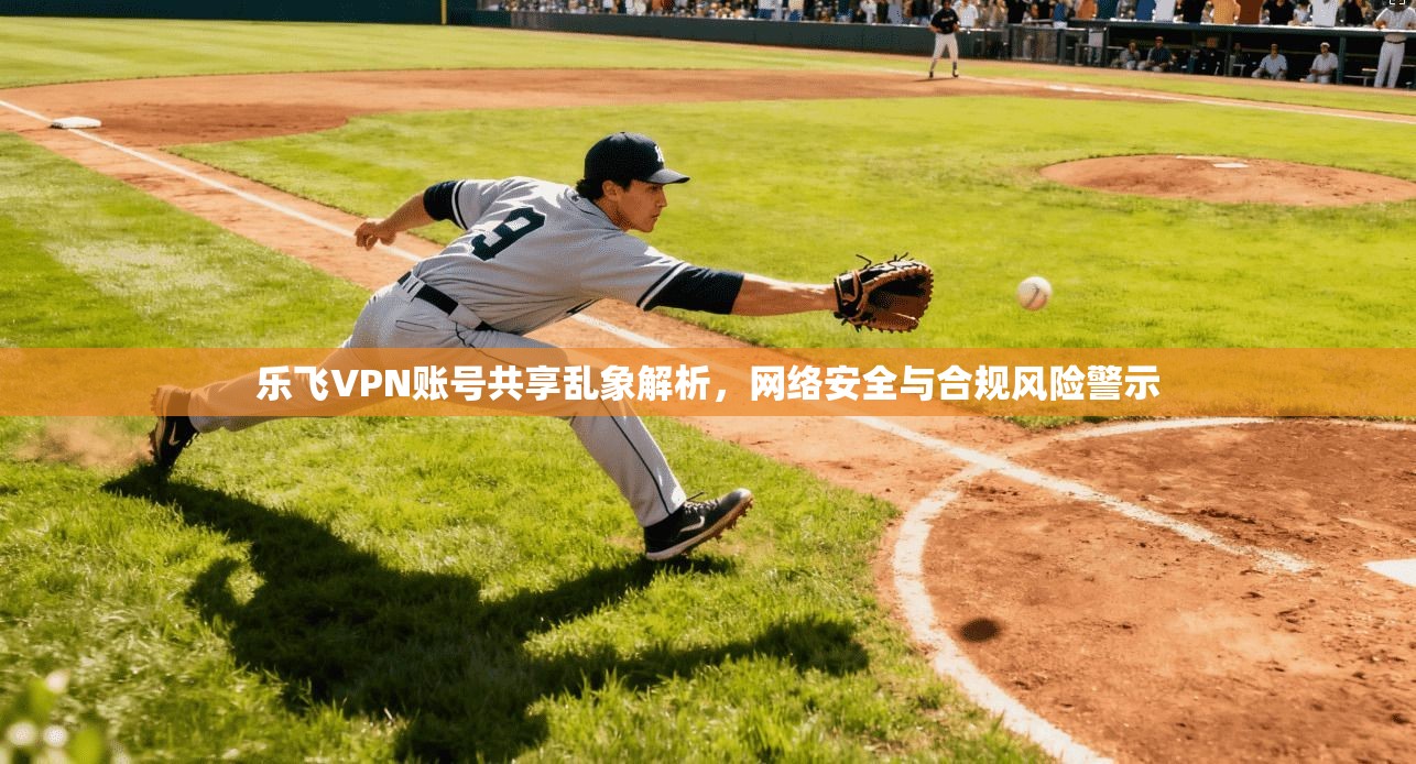 乐飞VPN账号共享乱象解析，网络安全与合规风险警示