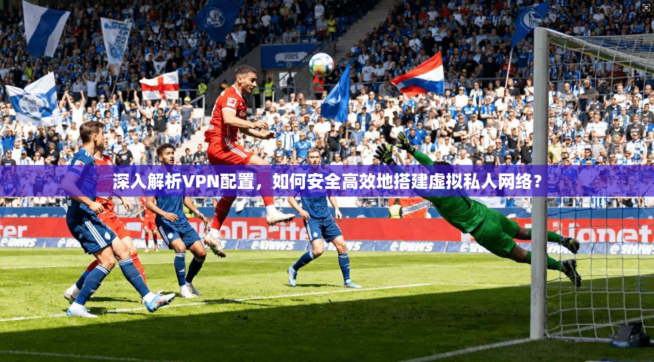 深入解析VPN配置，如何安全高效地搭建虚拟私人网络？