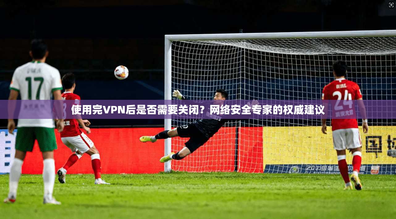 使用完VPN后是否需要关闭？网络安全专家的权威建议