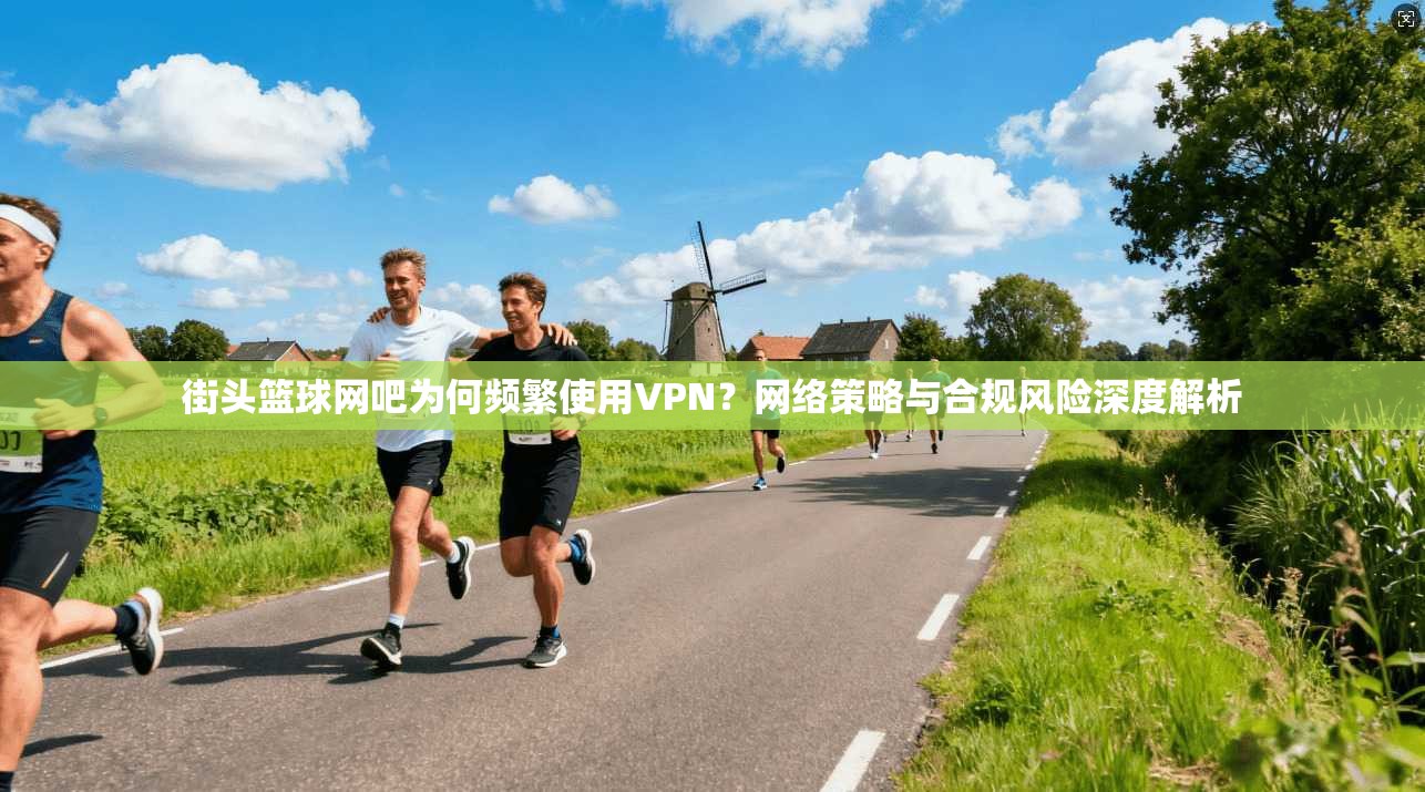 街头篮球网吧为何频繁使用VPN？网络策略与合规风险深度解析