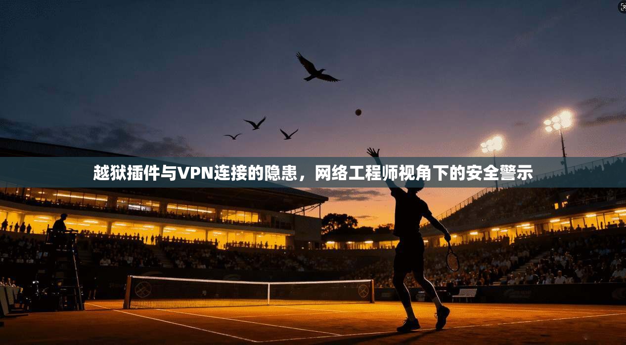 越狱插件与VPN连接的隐患，网络工程师视角下的安全警示